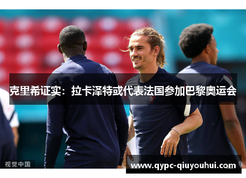 克里希证实：拉卡泽特或代表法国参加巴黎奥运会